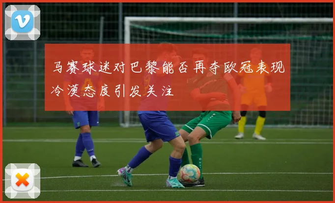 马赛球迷对巴黎能否再夺欧冠表现冷漠态度引发关注