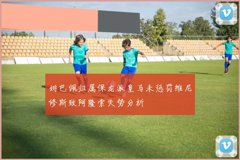 姆巴佩归属保龙派皇马未惩罚维尼修斯致阿隆索失势分析