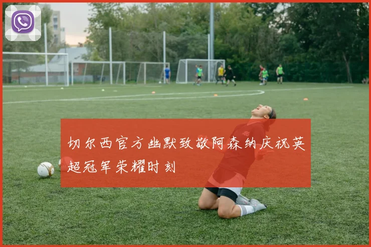 切尔西官方幽默致敬阿森纳庆祝英超冠军荣耀时刻