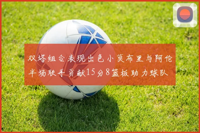 双塔组合表现出色小莫布里与阿伦半场联手贡献15分8篮板助力球队