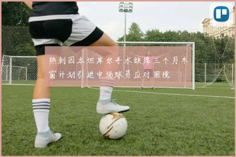 热刺因本坦库尔手术缺席三个月冬窗计划引进中场球员应对困境