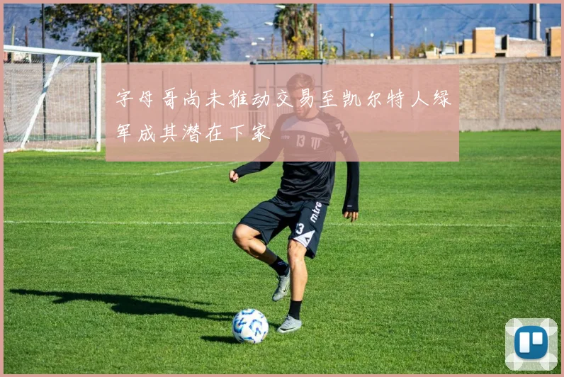 字母哥尚未推动交易至凯尔特人绿军成其潜在下家