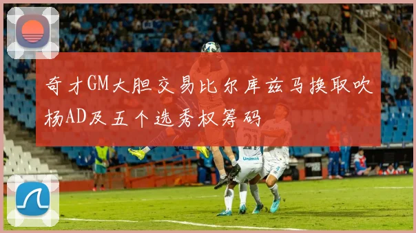 奇才GM大胆交易比尔库兹马换取吹杨AD及五个选秀权筹码