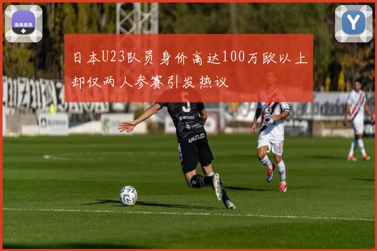 日本U23队员身价高达100万欧以上却仅两人参赛引发热议