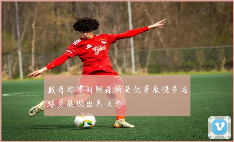 戴奇称零封阿森纳是优秀表现多名球员展现出色状态
