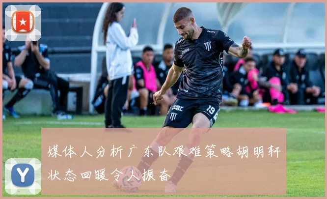 媒体人分析广东队艰难策略胡明轩状态回暖令人振奋
