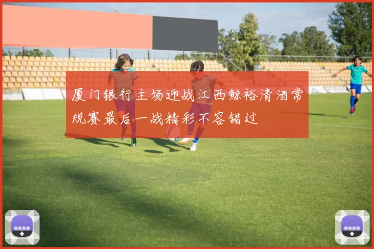 厦门银行主场迎战江西鲸裕清酒常规赛最后一战精彩不容错过