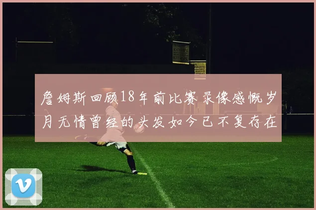 詹姆斯回顾18年前比赛录像感慨岁月无情曾经的头发如今已不复存在