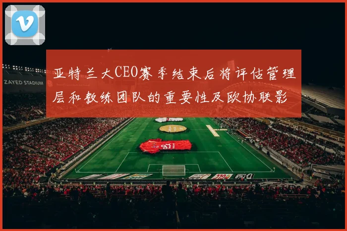 亚特兰大CEO赛季结束后将评估管理层和教练团队的重要性及欧协联影响
